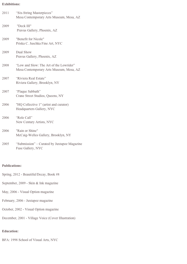 Exhibitions:

2011        “Six-String Masterpieces”
                Mesa Contemporary Arts Museum, Mesa, AZ

2009         "Deck III"
                 Pravus Gallery, Phoenix, AZ

2009        "Benefit for Nicole"
                Priska C. Juschka Fine Art, NYC 

2009        Dual Show
                Pravus Gallery, Phoenix, AZ

2008        “Low and Slow: The Art of the Lowrider” 
                Mesa Contemporary Arts Museum, Mesa, AZ

2007        “Riviera Real Estate” 
                Riviera Gallery, Brooklyn, NY

2007        “Plaque Sabbath”  
                Crane Street Studios, Queens, NY

2006        "HQ Collective 1" (artist and curator)
                Headquarters Gallery, NYC

2006        “Role Call”
                New Century Artists, NYC

2006        "Rain or Shine"
                McCaig-Welles Gallery, Brooklyn, NY

2005        “Submission” – Curated by Juxtapoz Magazine
                Fuse Gallery, NYC



Publications:

Spring, 2012 - Beautiful/Decay, Book #8

September, 2009 - Skin & Ink magazine

May, 2006 - Visual Option magazine

February, 2006 - Juxtapoz magazine

October, 2002 - Visual Option magazine

December, 2001 - Village Voice (Cover Illustration)


Education:

BFA: 1998 School of Visual Arts, NYC
